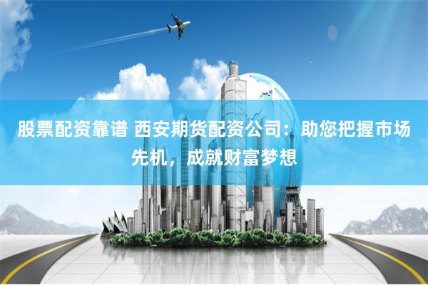 股票配资靠谱 西安期货配资公司：助您把握市场先机，成就财富梦想
