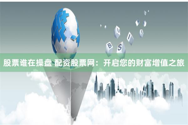 股票谁在操盘 配资股票网：开启您的财富增值之旅