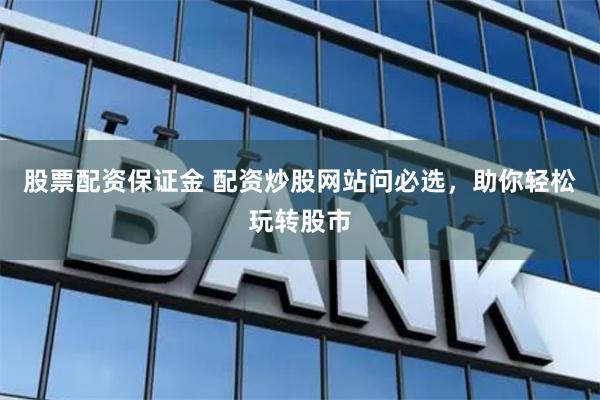 股票配资保证金 配资炒股网站问必选，助你轻松玩转股市