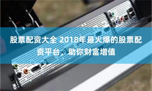 股票配资大全 2018年最火爆的股票配资平台，助你财富增值