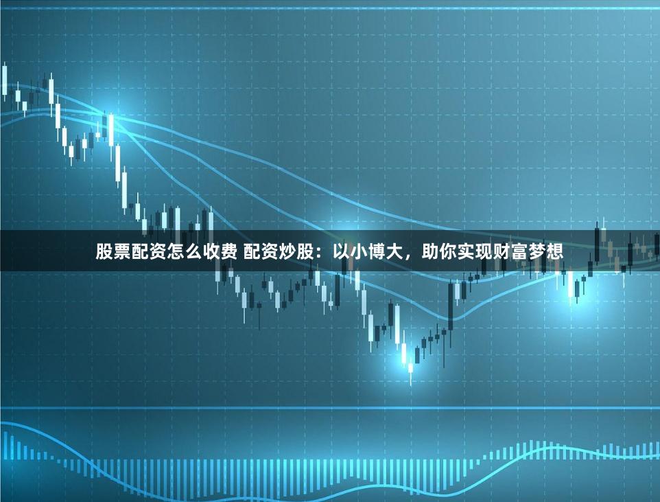 股票配资怎么收费 配资炒股：以小博大，助你实现财富梦想