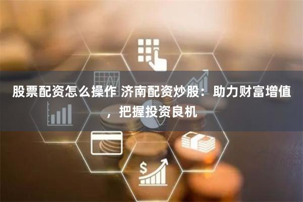 股票配资怎么操作 济南配资炒股：助力财富增值，把握投资良机