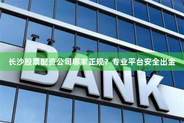 长沙股票配资公司哪家正规？专业平台安全出金
